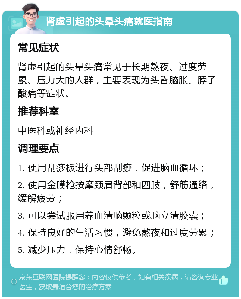 肾虚引起的头晕头痛就医指南 常见症状 肾虚引起的头晕头痛常见于长期熬夜、过度劳累、压力大的人群，主要表现为头昏脑胀、脖子酸痛等症状。 推荐科室 中医科或神经内科 调理要点 1. 使用刮痧板进行头部刮痧，促进脑血循环； 2. 使用金膜枪按摩颈肩背部和四肢，舒筋通络，缓解疲劳； 3. 可以尝试服用养血清脑颗粒或脑立清胶囊； 4. 保持良好的生活习惯，避免熬夜和过度劳累； 5. 减少压力，保持心情舒畅。