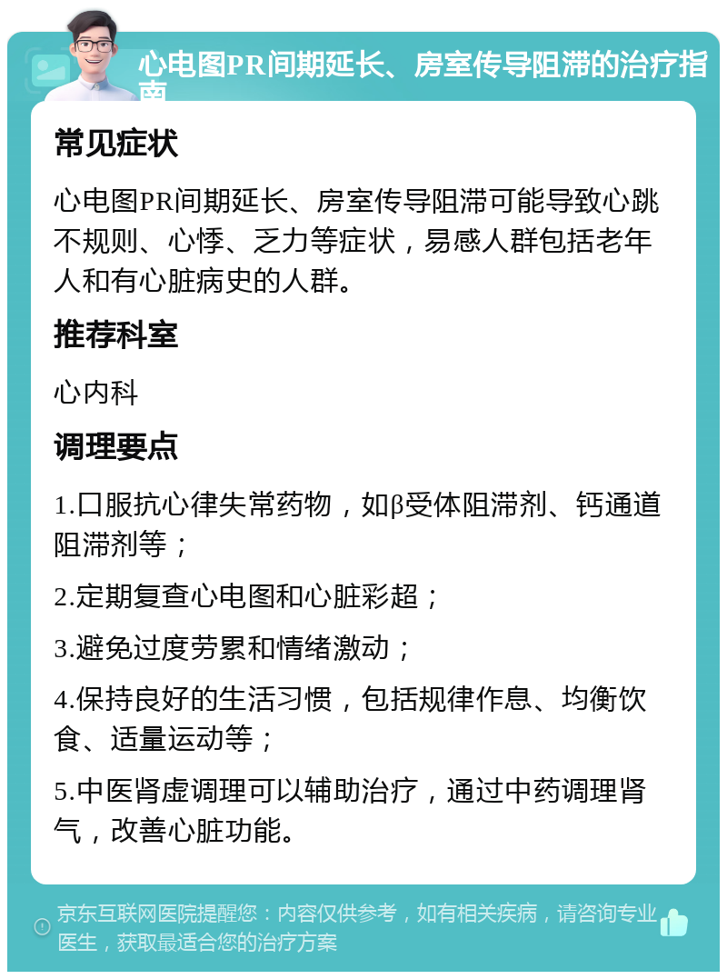 心电图PR间期延长、房室传导阻滞的治疗指南 常见症状 心电图PR间期延长、房室传导阻滞可能导致心跳不规则、心悸、乏力等症状，易感人群包括老年人和有心脏病史的人群。 推荐科室 心内科 调理要点 1.口服抗心律失常药物，如β受体阻滞剂、钙通道阻滞剂等； 2.定期复查心电图和心脏彩超； 3.避免过度劳累和情绪激动； 4.保持良好的生活习惯，包括规律作息、均衡饮食、适量运动等； 5.中医肾虚调理可以辅助治疗，通过中药调理肾气，改善心脏功能。