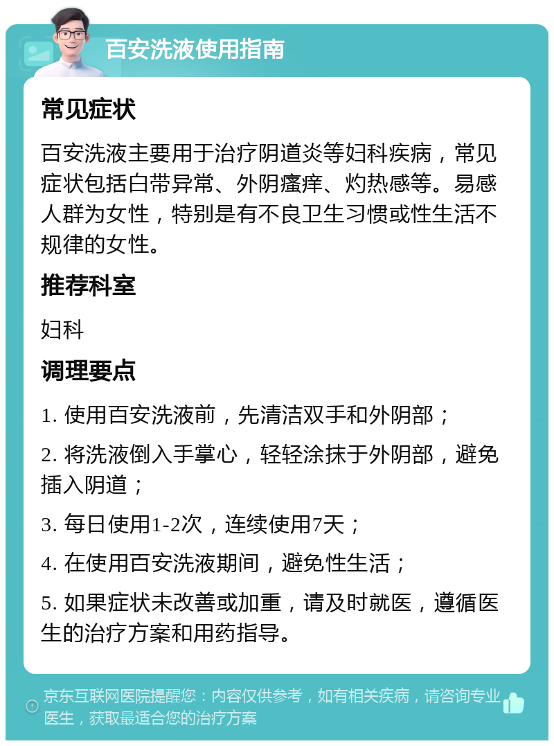 百安洗液使用指南 常见症状 百安洗液主要用于治疗阴道炎等妇科疾病，常见症状包括白带异常、外阴瘙痒、灼热感等。易感人群为女性，特别是有不良卫生习惯或性生活不规律的女性。 推荐科室 妇科 调理要点 1. 使用百安洗液前，先清洁双手和外阴部； 2. 将洗液倒入手掌心，轻轻涂抹于外阴部，避免插入阴道； 3. 每日使用1-2次，连续使用7天； 4. 在使用百安洗液期间，避免性生活； 5. 如果症状未改善或加重，请及时就医，遵循医生的治疗方案和用药指导。