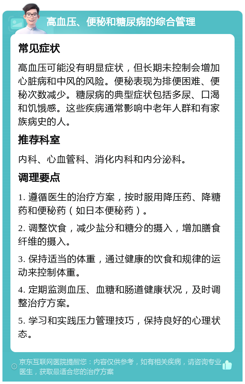 高血压、便秘和糖尿病的综合管理 常见症状 高血压可能没有明显症状，但长期未控制会增加心脏病和中风的风险。便秘表现为排便困难、便秘次数减少。糖尿病的典型症状包括多尿、口渴和饥饿感。这些疾病通常影响中老年人群和有家族病史的人。 推荐科室 内科、心血管科、消化内科和内分泌科。 调理要点 1. 遵循医生的治疗方案，按时服用降压药、降糖药和便秘药（如日本便秘药）。 2. 调整饮食，减少盐分和糖分的摄入，增加膳食纤维的摄入。 3. 保持适当的体重，通过健康的饮食和规律的运动来控制体重。 4. 定期监测血压、血糖和肠道健康状况，及时调整治疗方案。 5. 学习和实践压力管理技巧，保持良好的心理状态。