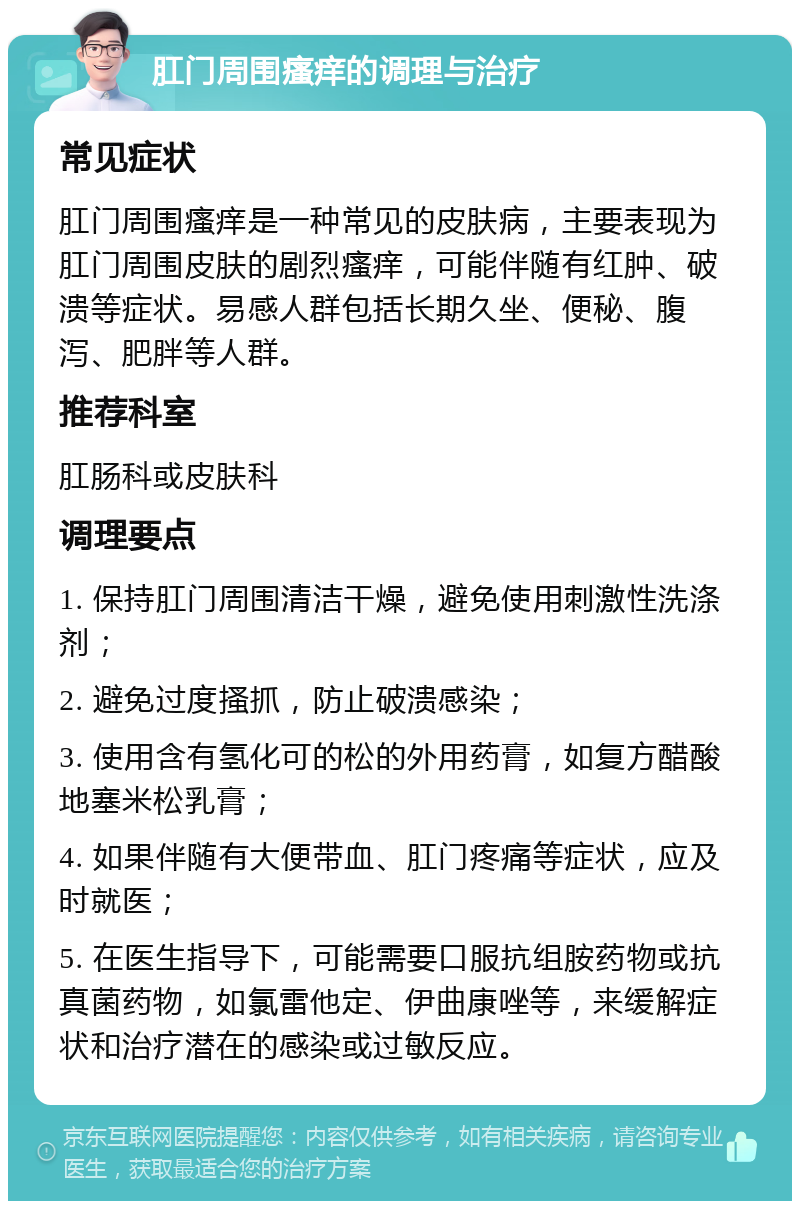 肛门周围瘙痒的调理与治疗 常见症状 肛门周围瘙痒是一种常见的皮肤病，主要表现为肛门周围皮肤的剧烈瘙痒，可能伴随有红肿、破溃等症状。易感人群包括长期久坐、便秘、腹泻、肥胖等人群。 推荐科室 肛肠科或皮肤科 调理要点 1. 保持肛门周围清洁干燥，避免使用刺激性洗涤剂； 2. 避免过度搔抓，防止破溃感染； 3. 使用含有氢化可的松的外用药膏，如复方醋酸地塞米松乳膏； 4. 如果伴随有大便带血、肛门疼痛等症状，应及时就医； 5. 在医生指导下，可能需要口服抗组胺药物或抗真菌药物，如氯雷他定、伊曲康唑等，来缓解症状和治疗潜在的感染或过敏反应。