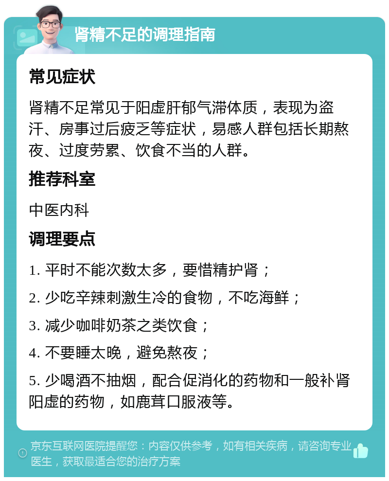 肾精不足的调理指南 常见症状 肾精不足常见于阳虚肝郁气滞体质，表现为盗汗、房事过后疲乏等症状，易感人群包括长期熬夜、过度劳累、饮食不当的人群。 推荐科室 中医内科 调理要点 1. 平时不能次数太多，要惜精护肾； 2. 少吃辛辣刺激生冷的食物，不吃海鲜； 3. 减少咖啡奶茶之类饮食； 4. 不要睡太晚，避免熬夜； 5. 少喝酒不抽烟，配合促消化的药物和一般补肾阳虚的药物，如鹿茸口服液等。