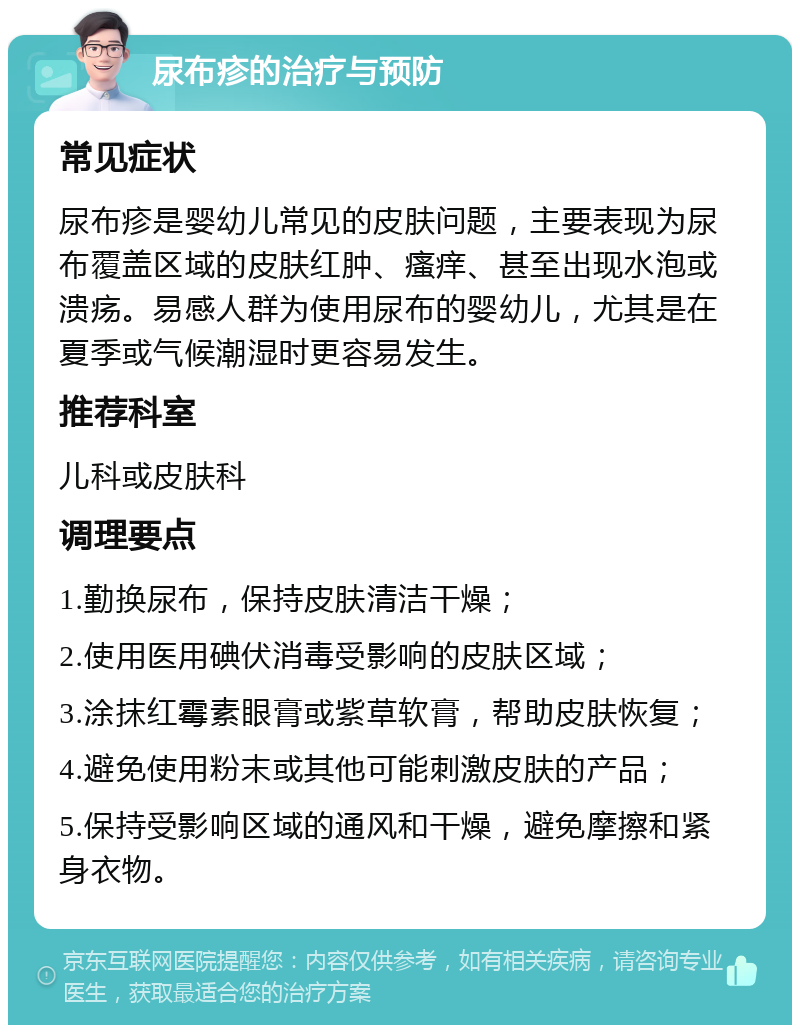 尿布疹的治疗与预防 常见症状 尿布疹是婴幼儿常见的皮肤问题，主要表现为尿布覆盖区域的皮肤红肿、瘙痒、甚至出现水泡或溃疡。易感人群为使用尿布的婴幼儿，尤其是在夏季或气候潮湿时更容易发生。 推荐科室 儿科或皮肤科 调理要点 1.勤换尿布，保持皮肤清洁干燥； 2.使用医用碘伏消毒受影响的皮肤区域； 3.涂抹红霉素眼膏或紫草软膏，帮助皮肤恢复； 4.避免使用粉末或其他可能刺激皮肤的产品； 5.保持受影响区域的通风和干燥，避免摩擦和紧身衣物。