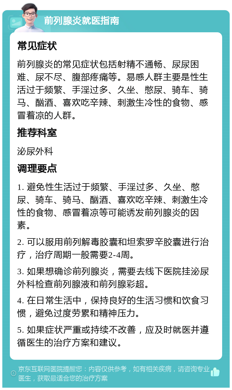 前列腺炎就医指南 常见症状 前列腺炎的常见症状包括射精不通畅、尿尿困难、尿不尽、腹部疼痛等。易感人群主要是性生活过于频繁、手淫过多、久坐、憋尿、骑车、骑马、酗酒、喜欢吃辛辣、刺激生冷性的食物、感冒着凉的人群。 推荐科室 泌尿外科 调理要点 1. 避免性生活过于频繁、手淫过多、久坐、憋尿、骑车、骑马、酗酒、喜欢吃辛辣、刺激生冷性的食物、感冒着凉等可能诱发前列腺炎的因素。 2. 可以服用前列解毒胶囊和坦索罗辛胶囊进行治疗，治疗周期一般需要2-4周。 3. 如果想确诊前列腺炎，需要去线下医院挂泌尿外科检查前列腺液和前列腺彩超。 4. 在日常生活中，保持良好的生活习惯和饮食习惯，避免过度劳累和精神压力。 5. 如果症状严重或持续不改善，应及时就医并遵循医生的治疗方案和建议。