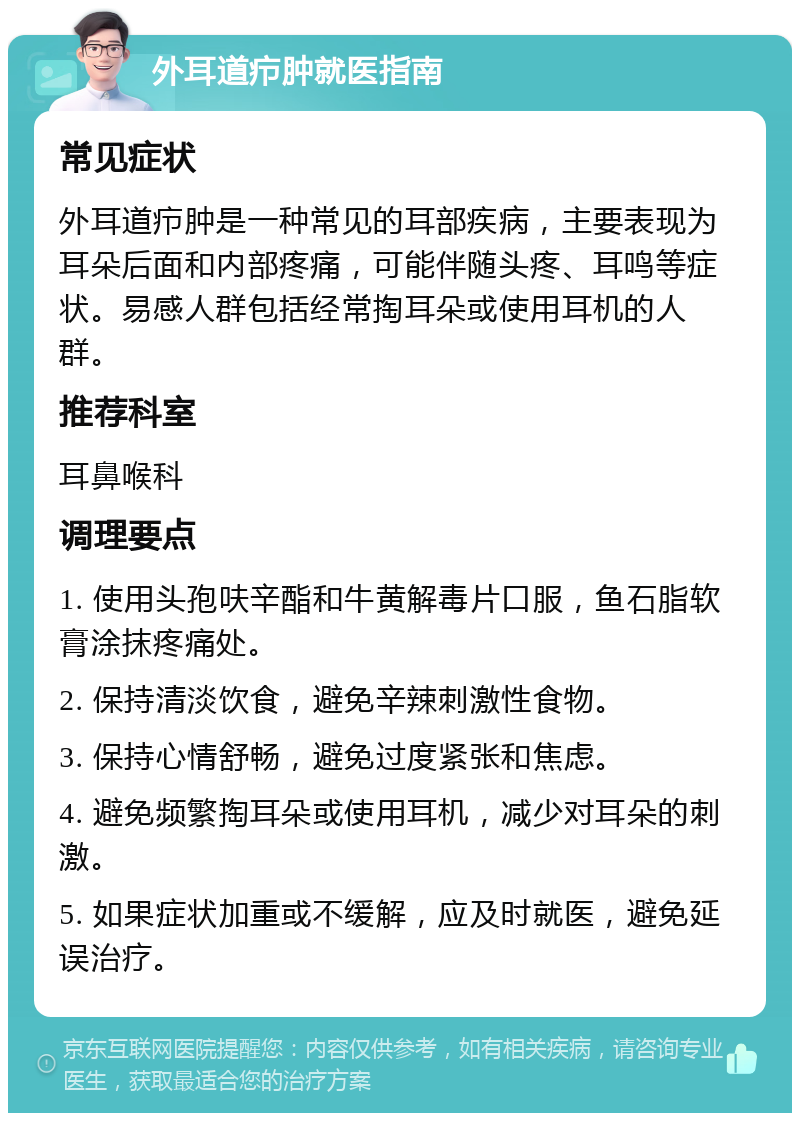 外耳道疖肿就医指南 常见症状 外耳道疖肿是一种常见的耳部疾病，主要表现为耳朵后面和内部疼痛，可能伴随头疼、耳鸣等症状。易感人群包括经常掏耳朵或使用耳机的人群。 推荐科室 耳鼻喉科 调理要点 1. 使用头孢呋辛酯和牛黄解毒片口服，鱼石脂软膏涂抹疼痛处。 2. 保持清淡饮食，避免辛辣刺激性食物。 3. 保持心情舒畅，避免过度紧张和焦虑。 4. 避免频繁掏耳朵或使用耳机，减少对耳朵的刺激。 5. 如果症状加重或不缓解，应及时就医，避免延误治疗。