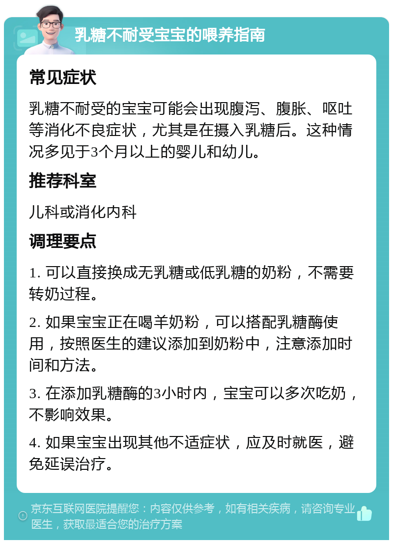 乳糖不耐受宝宝的喂养指南 常见症状 乳糖不耐受的宝宝可能会出现腹泻、腹胀、呕吐等消化不良症状，尤其是在摄入乳糖后。这种情况多见于3个月以上的婴儿和幼儿。 推荐科室 儿科或消化内科 调理要点 1. 可以直接换成无乳糖或低乳糖的奶粉，不需要转奶过程。 2. 如果宝宝正在喝羊奶粉，可以搭配乳糖酶使用，按照医生的建议添加到奶粉中，注意添加时间和方法。 3. 在添加乳糖酶的3小时内，宝宝可以多次吃奶，不影响效果。 4. 如果宝宝出现其他不适症状，应及时就医，避免延误治疗。