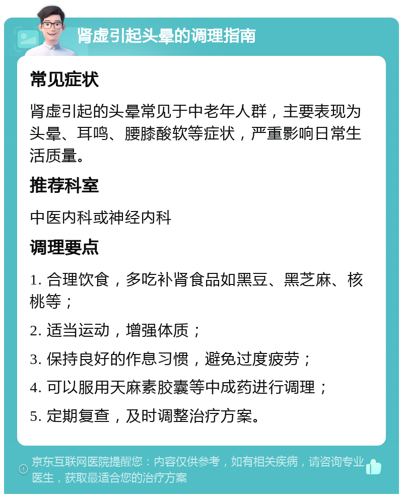 肾虚引起头晕的调理指南 常见症状 肾虚引起的头晕常见于中老年人群，主要表现为头晕、耳鸣、腰膝酸软等症状，严重影响日常生活质量。 推荐科室 中医内科或神经内科 调理要点 1. 合理饮食，多吃补肾食品如黑豆、黑芝麻、核桃等； 2. 适当运动，增强体质； 3. 保持良好的作息习惯，避免过度疲劳； 4. 可以服用天麻素胶囊等中成药进行调理； 5. 定期复查，及时调整治疗方案。