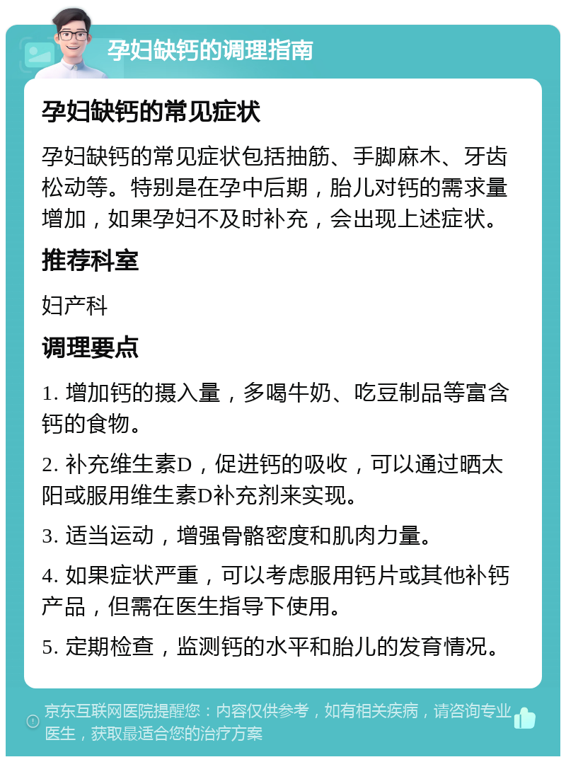 孕妇缺钙的调理指南 孕妇缺钙的常见症状 孕妇缺钙的常见症状包括抽筋、手脚麻木、牙齿松动等。特别是在孕中后期，胎儿对钙的需求量增加，如果孕妇不及时补充，会出现上述症状。 推荐科室 妇产科 调理要点 1. 增加钙的摄入量，多喝牛奶、吃豆制品等富含钙的食物。 2. 补充维生素D，促进钙的吸收，可以通过晒太阳或服用维生素D补充剂来实现。 3. 适当运动，增强骨骼密度和肌肉力量。 4. 如果症状严重，可以考虑服用钙片或其他补钙产品，但需在医生指导下使用。 5. 定期检查，监测钙的水平和胎儿的发育情况。