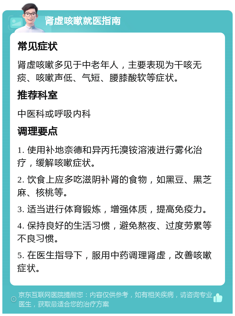 肾虚咳嗽就医指南 常见症状 肾虚咳嗽多见于中老年人，主要表现为干咳无痰、咳嗽声低、气短、腰膝酸软等症状。 推荐科室 中医科或呼吸内科 调理要点 1. 使用补地奈德和异丙托溴铵溶液进行雾化治疗，缓解咳嗽症状。 2. 饮食上应多吃滋阴补肾的食物，如黑豆、黑芝麻、核桃等。 3. 适当进行体育锻炼，增强体质，提高免疫力。 4. 保持良好的生活习惯，避免熬夜、过度劳累等不良习惯。 5. 在医生指导下，服用中药调理肾虚，改善咳嗽症状。