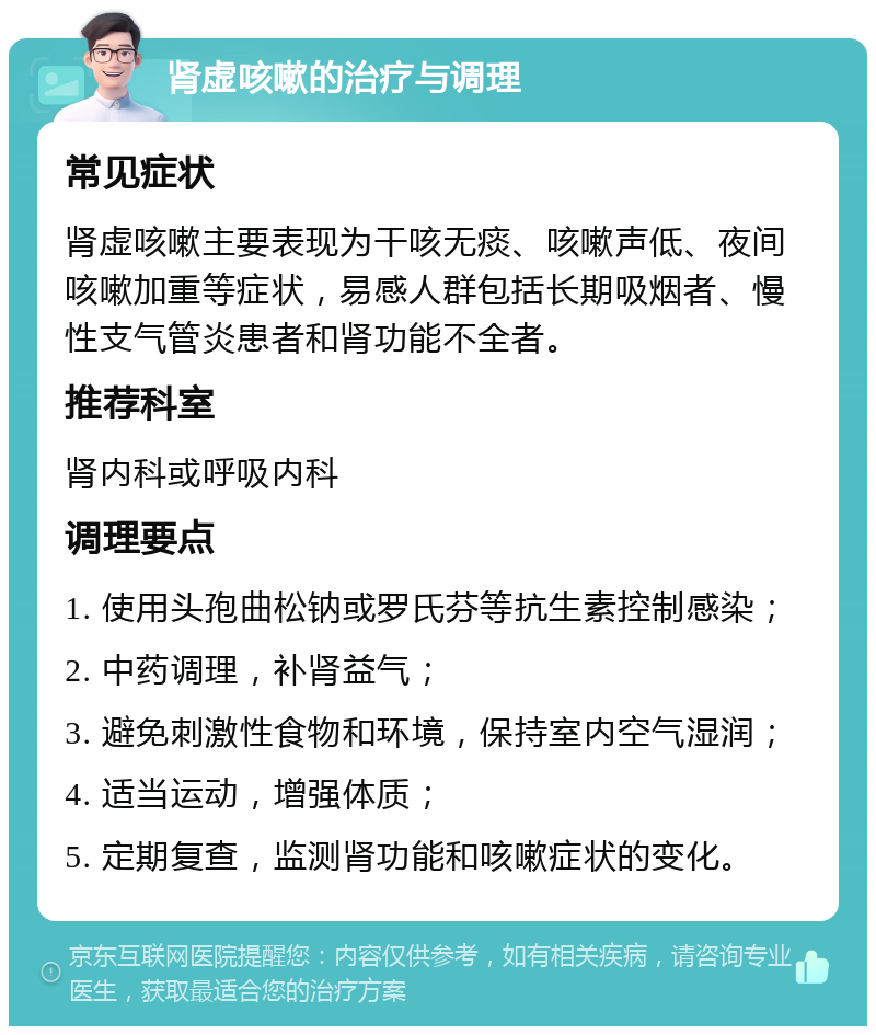 肾虚咳嗽的治疗与调理 常见症状 肾虚咳嗽主要表现为干咳无痰、咳嗽声低、夜间咳嗽加重等症状，易感人群包括长期吸烟者、慢性支气管炎患者和肾功能不全者。 推荐科室 肾内科或呼吸内科 调理要点 1. 使用头孢曲松钠或罗氏芬等抗生素控制感染； 2. 中药调理，补肾益气； 3. 避免刺激性食物和环境，保持室内空气湿润； 4. 适当运动，增强体质； 5. 定期复查，监测肾功能和咳嗽症状的变化。