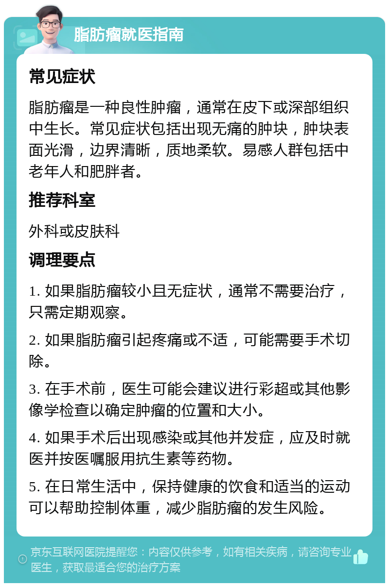 脂肪瘤就医指南 常见症状 脂肪瘤是一种良性肿瘤，通常在皮下或深部组织中生长。常见症状包括出现无痛的肿块，肿块表面光滑，边界清晰，质地柔软。易感人群包括中老年人和肥胖者。 推荐科室 外科或皮肤科 调理要点 1. 如果脂肪瘤较小且无症状，通常不需要治疗，只需定期观察。 2. 如果脂肪瘤引起疼痛或不适，可能需要手术切除。 3. 在手术前，医生可能会建议进行彩超或其他影像学检查以确定肿瘤的位置和大小。 4. 如果手术后出现感染或其他并发症，应及时就医并按医嘱服用抗生素等药物。 5. 在日常生活中，保持健康的饮食和适当的运动可以帮助控制体重，减少脂肪瘤的发生风险。