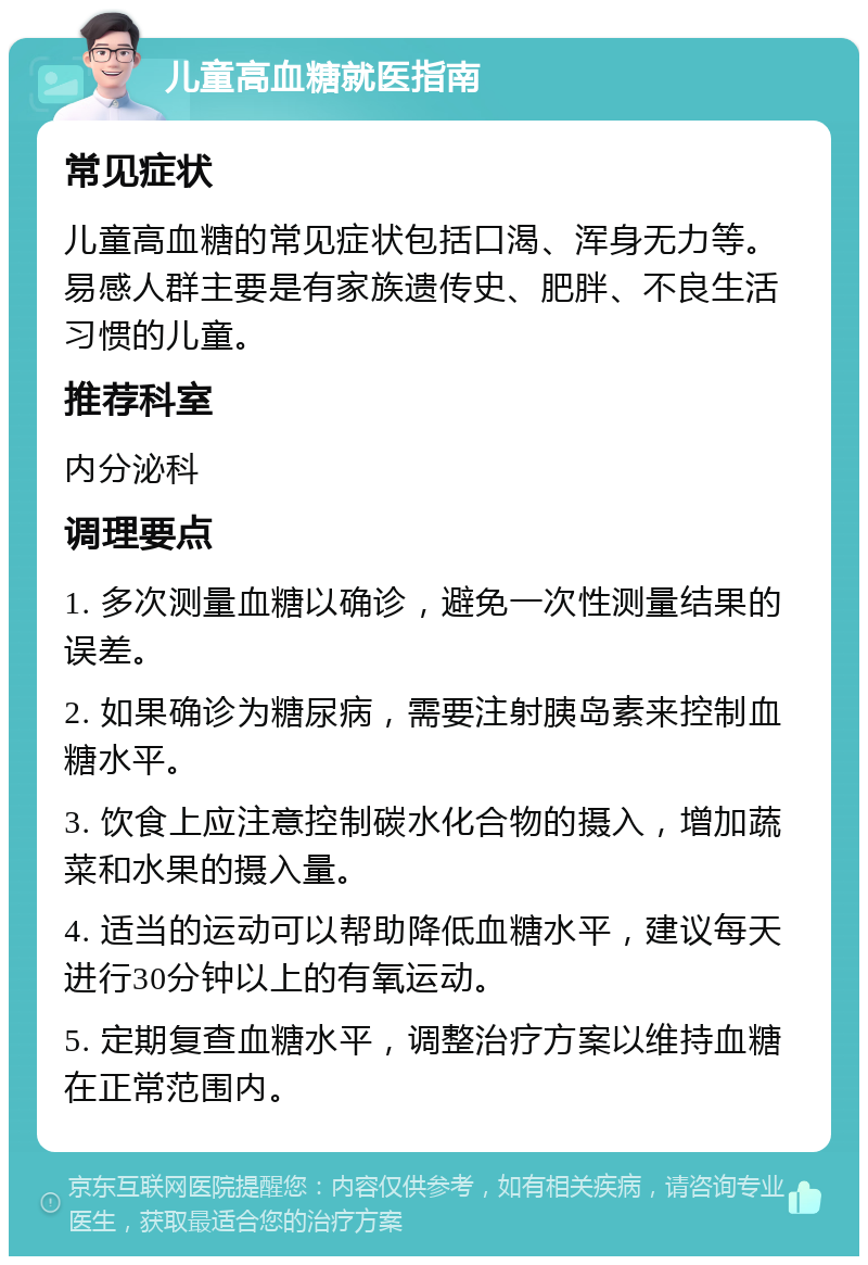 儿童高血糖就医指南 常见症状 儿童高血糖的常见症状包括口渴、浑身无力等。易感人群主要是有家族遗传史、肥胖、不良生活习惯的儿童。 推荐科室 内分泌科 调理要点 1. 多次测量血糖以确诊，避免一次性测量结果的误差。 2. 如果确诊为糖尿病，需要注射胰岛素来控制血糖水平。 3. 饮食上应注意控制碳水化合物的摄入，增加蔬菜和水果的摄入量。 4. 适当的运动可以帮助降低血糖水平，建议每天进行30分钟以上的有氧运动。 5. 定期复查血糖水平，调整治疗方案以维持血糖在正常范围内。