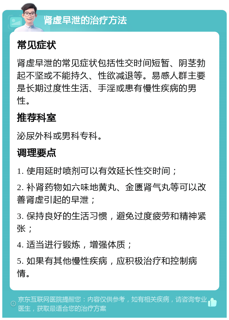 肾虚早泄的治疗方法 常见症状 肾虚早泄的常见症状包括性交时间短暂、阴茎勃起不坚或不能持久、性欲减退等。易感人群主要是长期过度性生活、手淫或患有慢性疾病的男性。 推荐科室 泌尿外科或男科专科。 调理要点 1. 使用延时喷剂可以有效延长性交时间； 2. 补肾药物如六味地黄丸、金匮肾气丸等可以改善肾虚引起的早泄； 3. 保持良好的生活习惯，避免过度疲劳和精神紧张； 4. 适当进行锻炼，增强体质； 5. 如果有其他慢性疾病，应积极治疗和控制病情。