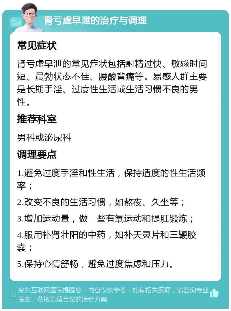 肾亏虚早泄的治疗与调理 常见症状 肾亏虚早泄的常见症状包括射精过快、敏感时间短、晨勃状态不佳、腰酸背痛等。易感人群主要是长期手淫、过度性生活或生活习惯不良的男性。 推荐科室 男科或泌尿科 调理要点 1.避免过度手淫和性生活，保持适度的性生活频率； 2.改变不良的生活习惯，如熬夜、久坐等； 3.增加运动量，做一些有氧运动和提肛锻炼； 4.服用补肾壮阳的中药，如补天灵片和三鞭胶囊； 5.保持心情舒畅，避免过度焦虑和压力。