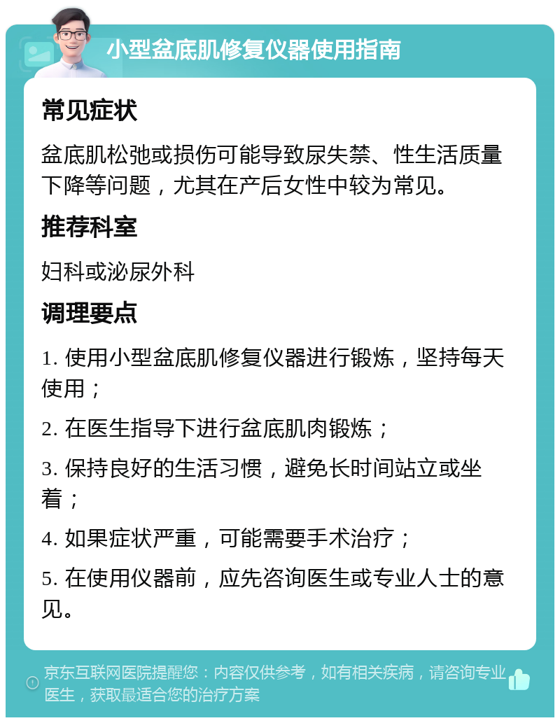 小型盆底肌修复仪器使用指南 常见症状 盆底肌松弛或损伤可能导致尿失禁、性生活质量下降等问题，尤其在产后女性中较为常见。 推荐科室 妇科或泌尿外科 调理要点 1. 使用小型盆底肌修复仪器进行锻炼，坚持每天使用； 2. 在医生指导下进行盆底肌肉锻炼； 3. 保持良好的生活习惯，避免长时间站立或坐着； 4. 如果症状严重，可能需要手术治疗； 5. 在使用仪器前，应先咨询医生或专业人士的意见。