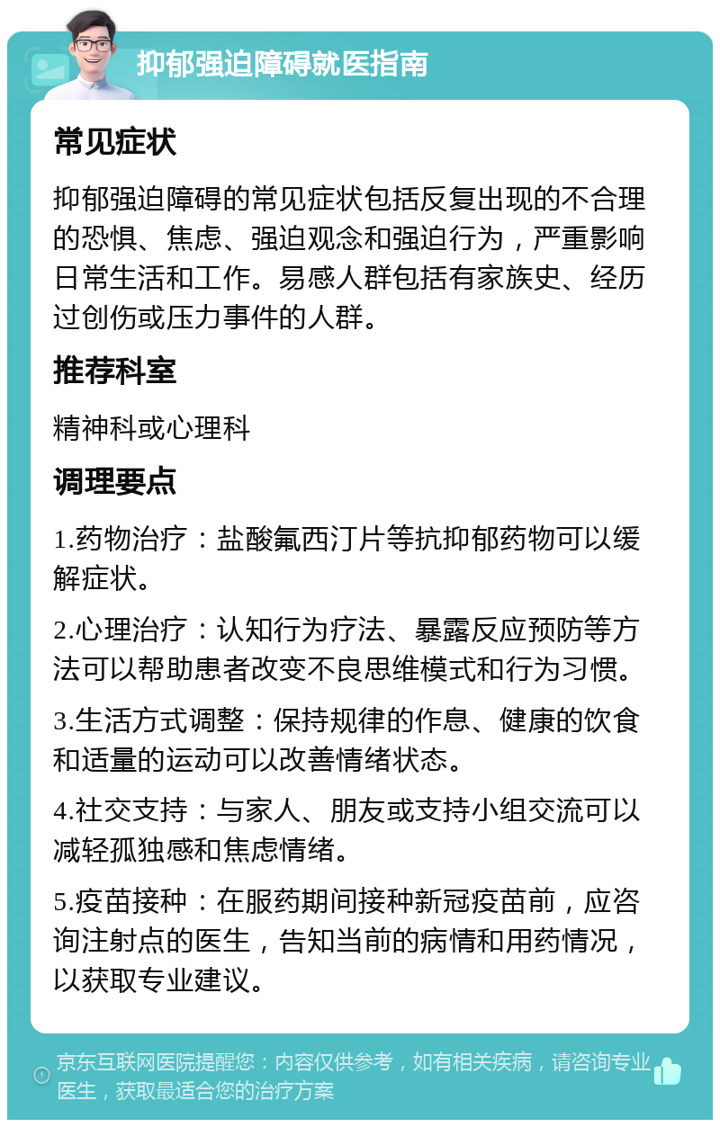 抑郁强迫障碍就医指南 常见症状 抑郁强迫障碍的常见症状包括反复出现的不合理的恐惧、焦虑、强迫观念和强迫行为，严重影响日常生活和工作。易感人群包括有家族史、经历过创伤或压力事件的人群。 推荐科室 精神科或心理科 调理要点 1.药物治疗：盐酸氟西汀片等抗抑郁药物可以缓解症状。 2.心理治疗：认知行为疗法、暴露反应预防等方法可以帮助患者改变不良思维模式和行为习惯。 3.生活方式调整：保持规律的作息、健康的饮食和适量的运动可以改善情绪状态。 4.社交支持：与家人、朋友或支持小组交流可以减轻孤独感和焦虑情绪。 5.疫苗接种：在服药期间接种新冠疫苗前，应咨询注射点的医生，告知当前的病情和用药情况，以获取专业建议。