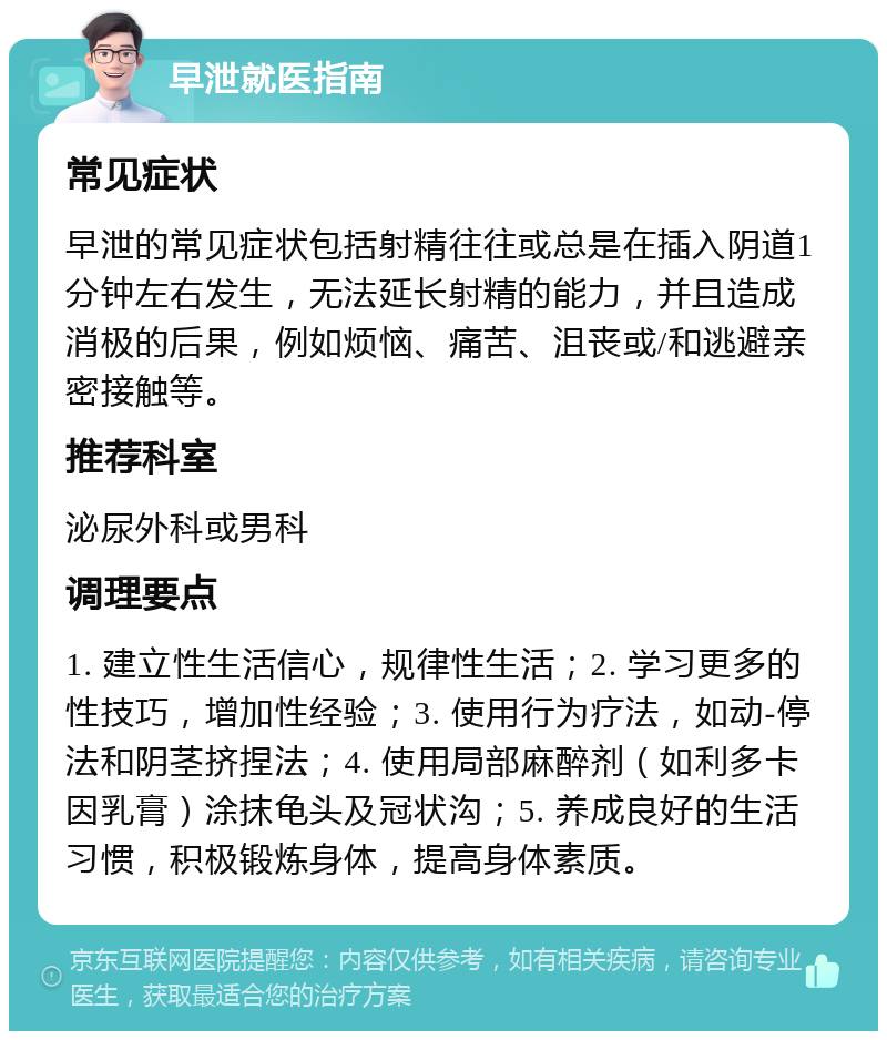 早泄就医指南 常见症状 早泄的常见症状包括射精往往或总是在插入阴道1分钟左右发生，无法延长射精的能力，并且造成消极的后果，例如烦恼、痛苦、沮丧或/和逃避亲密接触等。 推荐科室 泌尿外科或男科 调理要点 1. 建立性生活信心，规律性生活；2. 学习更多的性技巧，增加性经验；3. 使用行为疗法，如动-停法和阴茎挤捏法；4. 使用局部麻醉剂（如利多卡因乳膏）涂抹龟头及冠状沟；5. 养成良好的生活习惯，积极锻炼身体，提高身体素质。