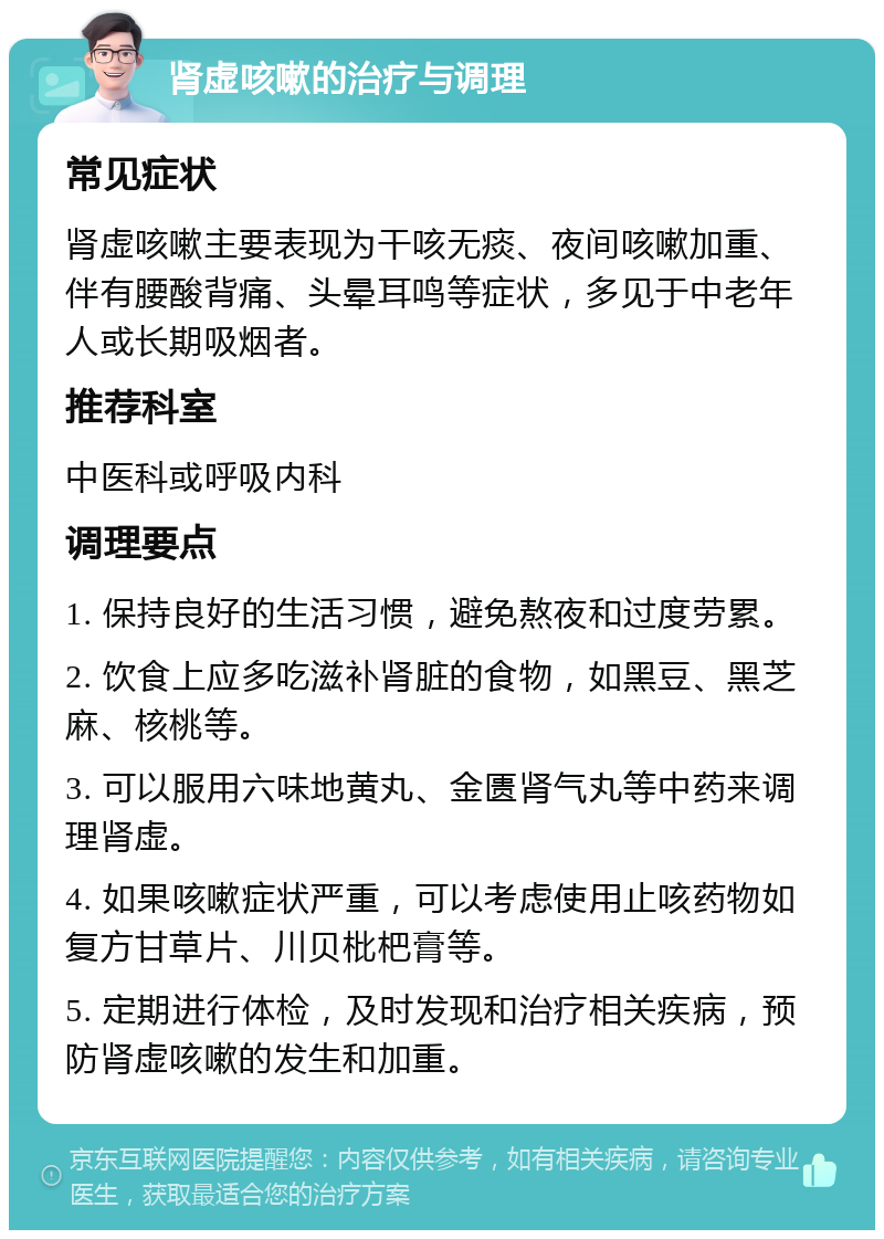 肾虚咳嗽的治疗与调理 常见症状 肾虚咳嗽主要表现为干咳无痰、夜间咳嗽加重、伴有腰酸背痛、头晕耳鸣等症状，多见于中老年人或长期吸烟者。 推荐科室 中医科或呼吸内科 调理要点 1. 保持良好的生活习惯，避免熬夜和过度劳累。 2. 饮食上应多吃滋补肾脏的食物，如黑豆、黑芝麻、核桃等。 3. 可以服用六味地黄丸、金匮肾气丸等中药来调理肾虚。 4. 如果咳嗽症状严重，可以考虑使用止咳药物如复方甘草片、川贝枇杷膏等。 5. 定期进行体检，及时发现和治疗相关疾病，预防肾虚咳嗽的发生和加重。