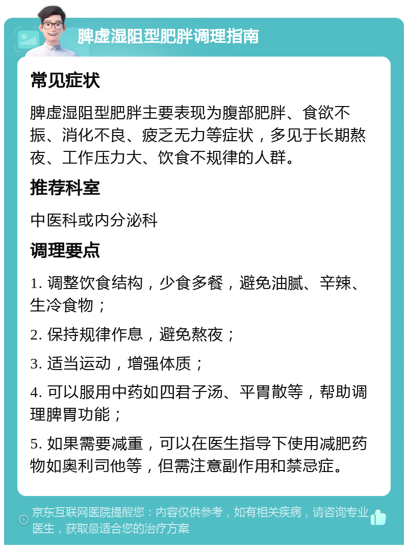 脾虚湿阻型肥胖调理指南 常见症状 脾虚湿阻型肥胖主要表现为腹部肥胖、食欲不振、消化不良、疲乏无力等症状，多见于长期熬夜、工作压力大、饮食不规律的人群。 推荐科室 中医科或内分泌科 调理要点 1. 调整饮食结构，少食多餐，避免油腻、辛辣、生冷食物； 2. 保持规律作息，避免熬夜； 3. 适当运动，增强体质； 4. 可以服用中药如四君子汤、平胃散等，帮助调理脾胃功能； 5. 如果需要减重，可以在医生指导下使用减肥药物如奥利司他等，但需注意副作用和禁忌症。