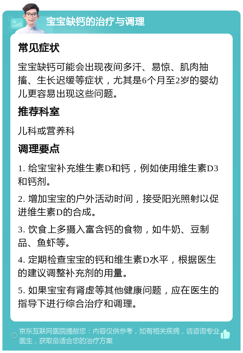 宝宝缺钙的治疗与调理 常见症状 宝宝缺钙可能会出现夜间多汗、易惊、肌肉抽搐、生长迟缓等症状，尤其是6个月至2岁的婴幼儿更容易出现这些问题。 推荐科室 儿科或营养科 调理要点 1. 给宝宝补充维生素D和钙，例如使用维生素D3和钙剂。 2. 增加宝宝的户外活动时间，接受阳光照射以促进维生素D的合成。 3. 饮食上多摄入富含钙的食物，如牛奶、豆制品、鱼虾等。 4. 定期检查宝宝的钙和维生素D水平，根据医生的建议调整补充剂的用量。 5. 如果宝宝有肾虚等其他健康问题，应在医生的指导下进行综合治疗和调理。