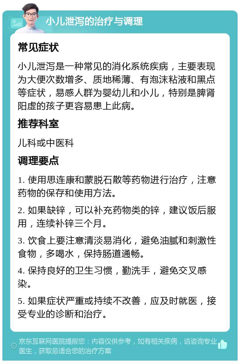 小儿泄泻的治疗与调理 常见症状 小儿泄泻是一种常见的消化系统疾病，主要表现为大便次数增多、质地稀薄、有泡沫粘液和黑点等症状，易感人群为婴幼儿和小儿，特别是脾肾阳虚的孩子更容易患上此病。 推荐科室 儿科或中医科 调理要点 1. 使用思连康和蒙脱石散等药物进行治疗，注意药物的保存和使用方法。 2. 如果缺锌，可以补充药物类的锌，建议饭后服用，连续补锌三个月。 3. 饮食上要注意清淡易消化，避免油腻和刺激性食物，多喝水，保持肠道通畅。 4. 保持良好的卫生习惯，勤洗手，避免交叉感染。 5. 如果症状严重或持续不改善，应及时就医，接受专业的诊断和治疗。