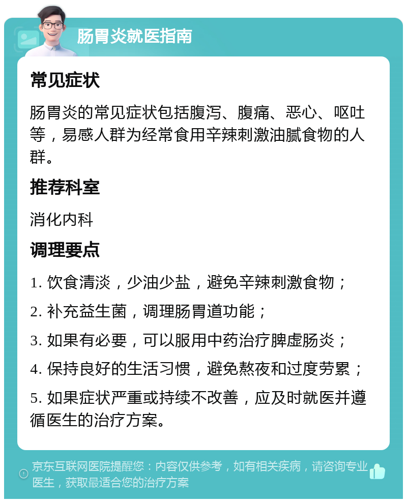 肠胃炎就医指南 常见症状 肠胃炎的常见症状包括腹泻、腹痛、恶心、呕吐等，易感人群为经常食用辛辣刺激油腻食物的人群。 推荐科室 消化内科 调理要点 1. 饮食清淡，少油少盐，避免辛辣刺激食物； 2. 补充益生菌，调理肠胃道功能； 3. 如果有必要，可以服用中药治疗脾虚肠炎； 4. 保持良好的生活习惯，避免熬夜和过度劳累； 5. 如果症状严重或持续不改善，应及时就医并遵循医生的治疗方案。