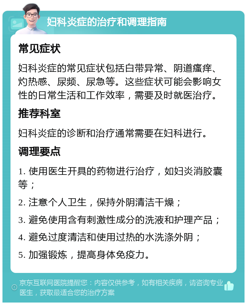 妇科炎症的治疗和调理指南 常见症状 妇科炎症的常见症状包括白带异常、阴道瘙痒、灼热感、尿频、尿急等。这些症状可能会影响女性的日常生活和工作效率，需要及时就医治疗。 推荐科室 妇科炎症的诊断和治疗通常需要在妇科进行。 调理要点 1. 使用医生开具的药物进行治疗，如妇炎消胶囊等； 2. 注意个人卫生，保持外阴清洁干燥； 3. 避免使用含有刺激性成分的洗液和护理产品； 4. 避免过度清洁和使用过热的水洗涤外阴； 5. 加强锻炼，提高身体免疫力。