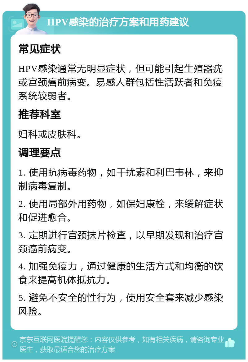 HPV感染的治疗方案和用药建议 常见症状 HPV感染通常无明显症状，但可能引起生殖器疣或宫颈癌前病变。易感人群包括性活跃者和免疫系统较弱者。 推荐科室 妇科或皮肤科。 调理要点 1. 使用抗病毒药物，如干扰素和利巴韦林，来抑制病毒复制。 2. 使用局部外用药物，如保妇康栓，来缓解症状和促进愈合。 3. 定期进行宫颈抹片检查，以早期发现和治疗宫颈癌前病变。 4. 加强免疫力，通过健康的生活方式和均衡的饮食来提高机体抵抗力。 5. 避免不安全的性行为，使用安全套来减少感染风险。