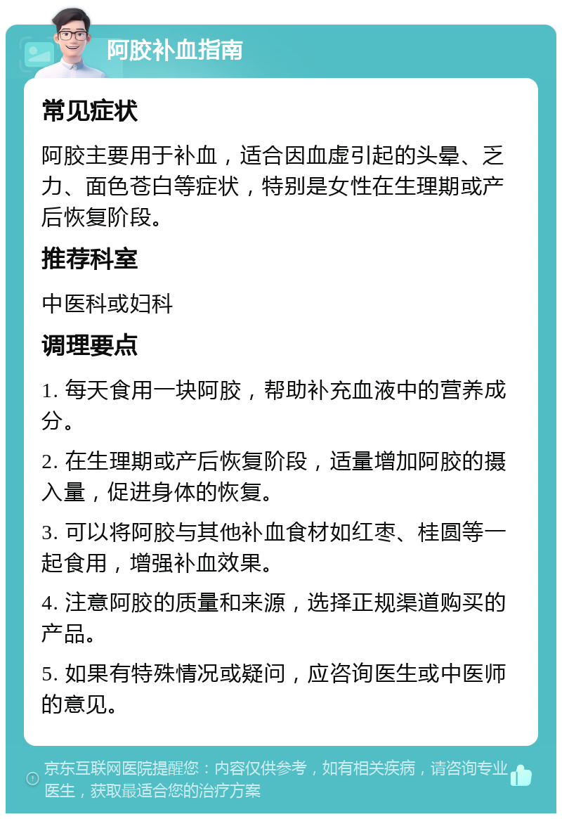 阿胶补血指南 常见症状 阿胶主要用于补血，适合因血虚引起的头晕、乏力、面色苍白等症状，特别是女性在生理期或产后恢复阶段。 推荐科室 中医科或妇科 调理要点 1. 每天食用一块阿胶，帮助补充血液中的营养成分。 2. 在生理期或产后恢复阶段，适量增加阿胶的摄入量，促进身体的恢复。 3. 可以将阿胶与其他补血食材如红枣、桂圆等一起食用，增强补血效果。 4. 注意阿胶的质量和来源，选择正规渠道购买的产品。 5. 如果有特殊情况或疑问，应咨询医生或中医师的意见。