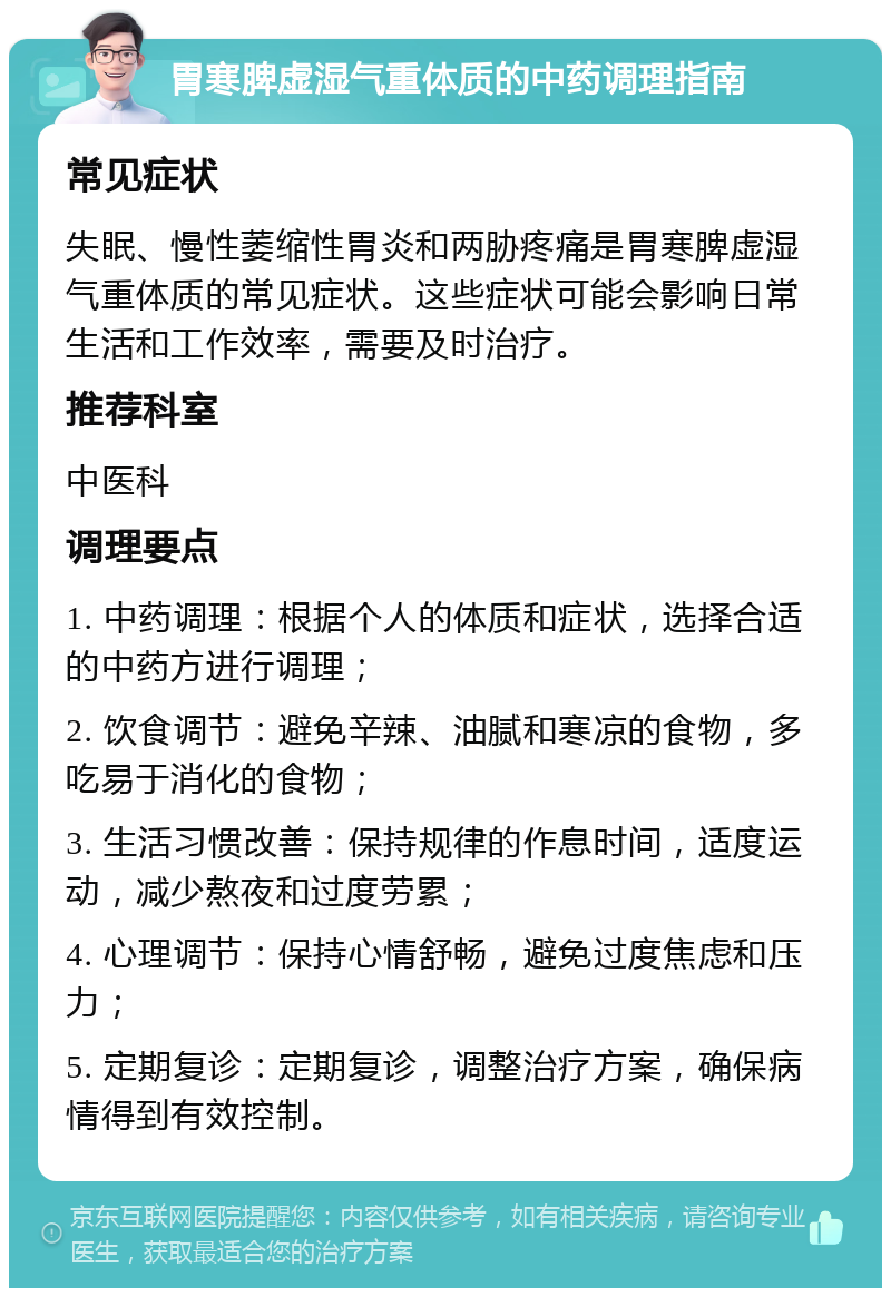 胃寒脾虚湿气重体质的中药调理指南 常见症状 失眠、慢性萎缩性胃炎和两胁疼痛是胃寒脾虚湿气重体质的常见症状。这些症状可能会影响日常生活和工作效率，需要及时治疗。 推荐科室 中医科 调理要点 1. 中药调理：根据个人的体质和症状，选择合适的中药方进行调理； 2. 饮食调节：避免辛辣、油腻和寒凉的食物，多吃易于消化的食物； 3. 生活习惯改善：保持规律的作息时间，适度运动，减少熬夜和过度劳累； 4. 心理调节：保持心情舒畅，避免过度焦虑和压力； 5. 定期复诊：定期复诊，调整治疗方案，确保病情得到有效控制。