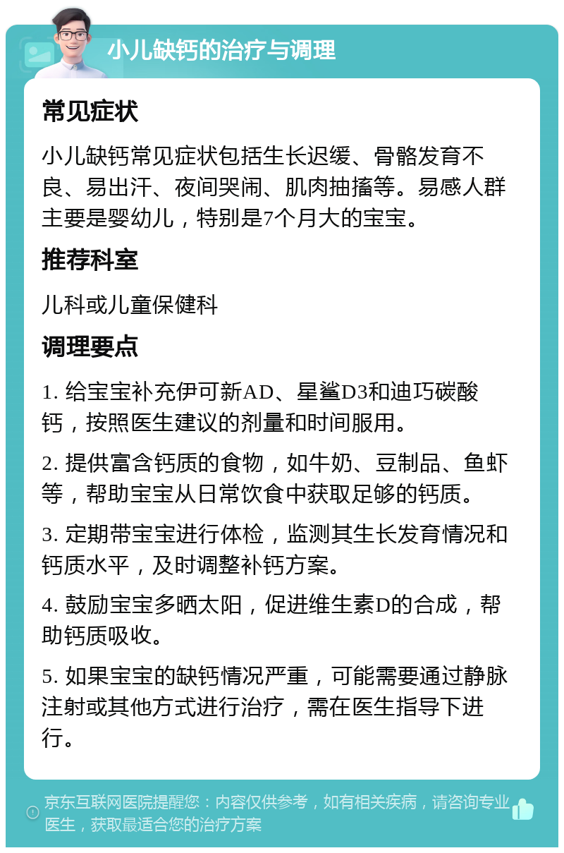 小儿缺钙的治疗与调理 常见症状 小儿缺钙常见症状包括生长迟缓、骨骼发育不良、易出汗、夜间哭闹、肌肉抽搐等。易感人群主要是婴幼儿，特别是7个月大的宝宝。 推荐科室 儿科或儿童保健科 调理要点 1. 给宝宝补充伊可新AD、星鲨D3和迪巧碳酸钙，按照医生建议的剂量和时间服用。 2. 提供富含钙质的食物，如牛奶、豆制品、鱼虾等，帮助宝宝从日常饮食中获取足够的钙质。 3. 定期带宝宝进行体检，监测其生长发育情况和钙质水平，及时调整补钙方案。 4. 鼓励宝宝多晒太阳，促进维生素D的合成，帮助钙质吸收。 5. 如果宝宝的缺钙情况严重，可能需要通过静脉注射或其他方式进行治疗，需在医生指导下进行。