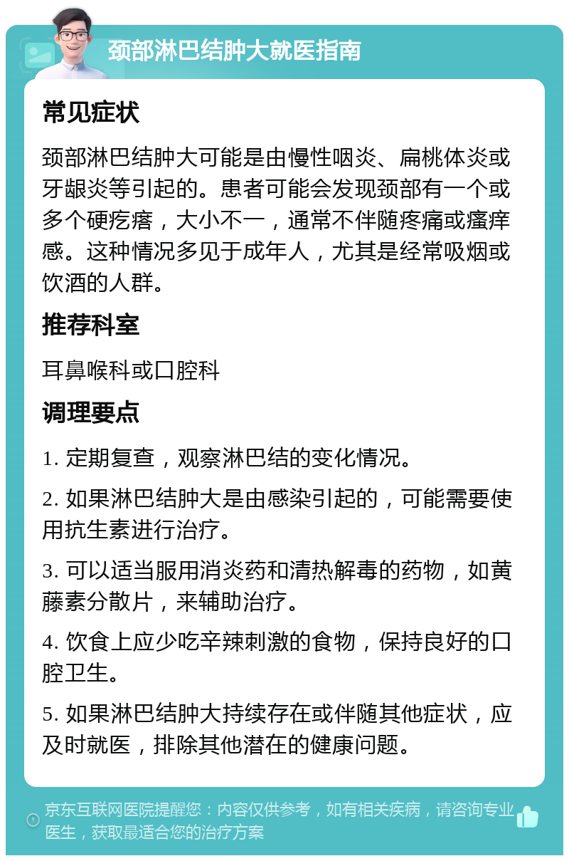 颈部淋巴结肿大就医指南 常见症状 颈部淋巴结肿大可能是由慢性咽炎、扁桃体炎或牙龈炎等引起的。患者可能会发现颈部有一个或多个硬疙瘩，大小不一，通常不伴随疼痛或瘙痒感。这种情况多见于成年人，尤其是经常吸烟或饮酒的人群。 推荐科室 耳鼻喉科或口腔科 调理要点 1. 定期复查，观察淋巴结的变化情况。 2. 如果淋巴结肿大是由感染引起的，可能需要使用抗生素进行治疗。 3. 可以适当服用消炎药和清热解毒的药物，如黄藤素分散片，来辅助治疗。 4. 饮食上应少吃辛辣刺激的食物，保持良好的口腔卫生。 5. 如果淋巴结肿大持续存在或伴随其他症状，应及时就医，排除其他潜在的健康问题。