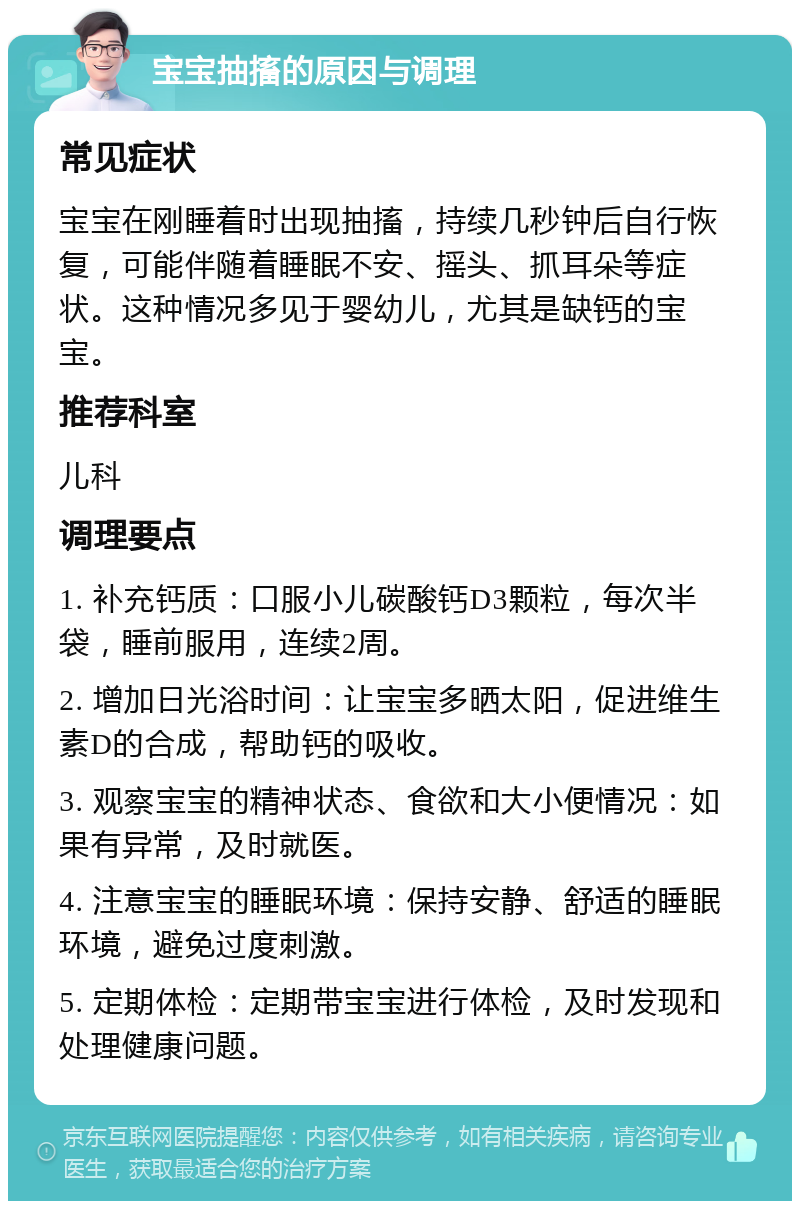 宝宝抽搐的原因与调理 常见症状 宝宝在刚睡着时出现抽搐，持续几秒钟后自行恢复，可能伴随着睡眠不安、摇头、抓耳朵等症状。这种情况多见于婴幼儿，尤其是缺钙的宝宝。 推荐科室 儿科 调理要点 1. 补充钙质：口服小儿碳酸钙D3颗粒，每次半袋，睡前服用，连续2周。 2. 增加日光浴时间：让宝宝多晒太阳，促进维生素D的合成，帮助钙的吸收。 3. 观察宝宝的精神状态、食欲和大小便情况：如果有异常，及时就医。 4. 注意宝宝的睡眠环境：保持安静、舒适的睡眠环境，避免过度刺激。 5. 定期体检：定期带宝宝进行体检，及时发现和处理健康问题。