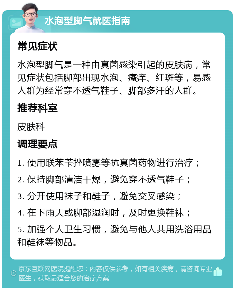 水泡型脚气就医指南 常见症状 水泡型脚气是一种由真菌感染引起的皮肤病，常见症状包括脚部出现水泡、瘙痒、红斑等，易感人群为经常穿不透气鞋子、脚部多汗的人群。 推荐科室 皮肤科 调理要点 1. 使用联苯苄挫喷雾等抗真菌药物进行治疗； 2. 保持脚部清洁干燥，避免穿不透气鞋子； 3. 分开使用袜子和鞋子，避免交叉感染； 4. 在下雨天或脚部湿润时，及时更换鞋袜； 5. 加强个人卫生习惯，避免与他人共用洗浴用品和鞋袜等物品。