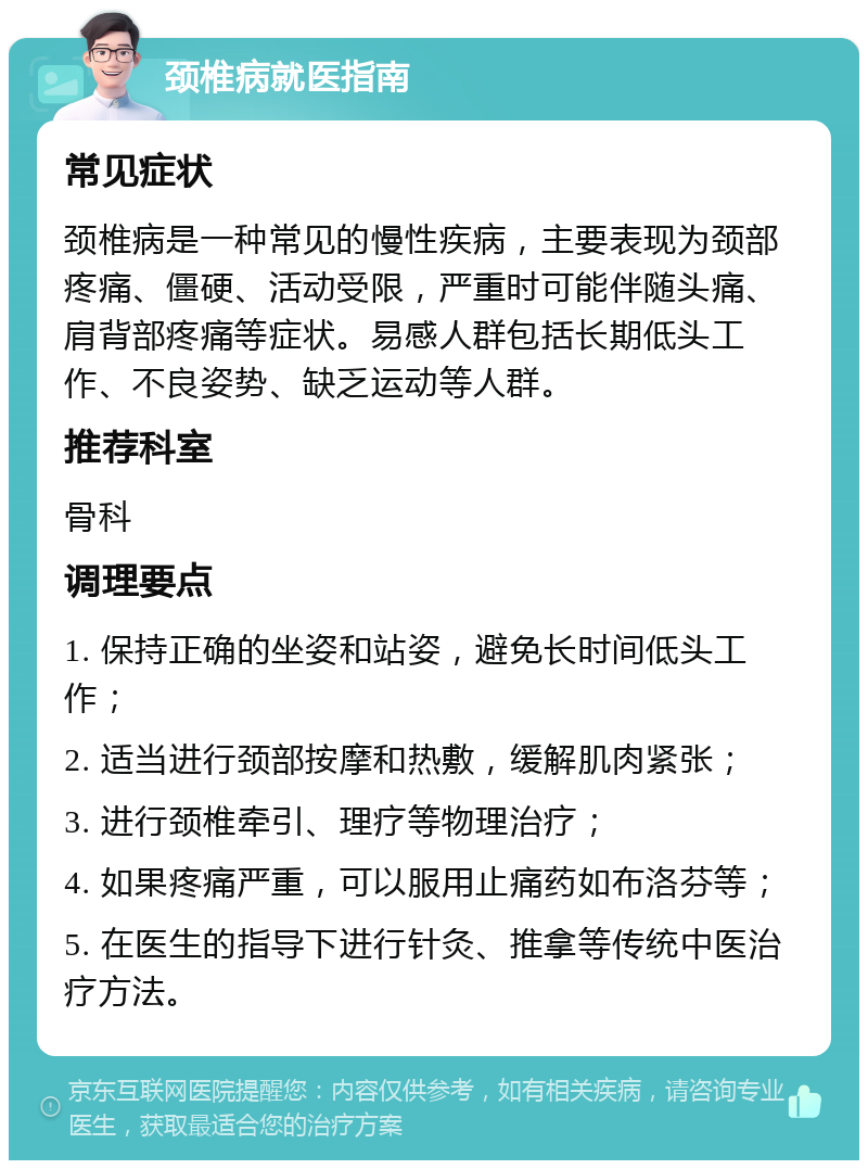 颈椎病就医指南 常见症状 颈椎病是一种常见的慢性疾病，主要表现为颈部疼痛、僵硬、活动受限，严重时可能伴随头痛、肩背部疼痛等症状。易感人群包括长期低头工作、不良姿势、缺乏运动等人群。 推荐科室 骨科 调理要点 1. 保持正确的坐姿和站姿，避免长时间低头工作； 2. 适当进行颈部按摩和热敷，缓解肌肉紧张； 3. 进行颈椎牵引、理疗等物理治疗； 4. 如果疼痛严重，可以服用止痛药如布洛芬等； 5. 在医生的指导下进行针灸、推拿等传统中医治疗方法。