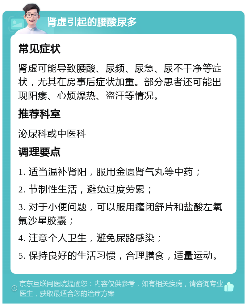 肾虚引起的腰酸尿多 常见症状 肾虚可能导致腰酸、尿频、尿急、尿不干净等症状，尤其在房事后症状加重。部分患者还可能出现阳痿、心烦燥热、盗汗等情况。 推荐科室 泌尿科或中医科 调理要点 1. 适当温补肾阳，服用金匮肾气丸等中药； 2. 节制性生活，避免过度劳累； 3. 对于小便问题，可以服用癃闭舒片和盐酸左氧氟沙星胶囊； 4. 注意个人卫生，避免尿路感染； 5. 保持良好的生活习惯，合理膳食，适量运动。