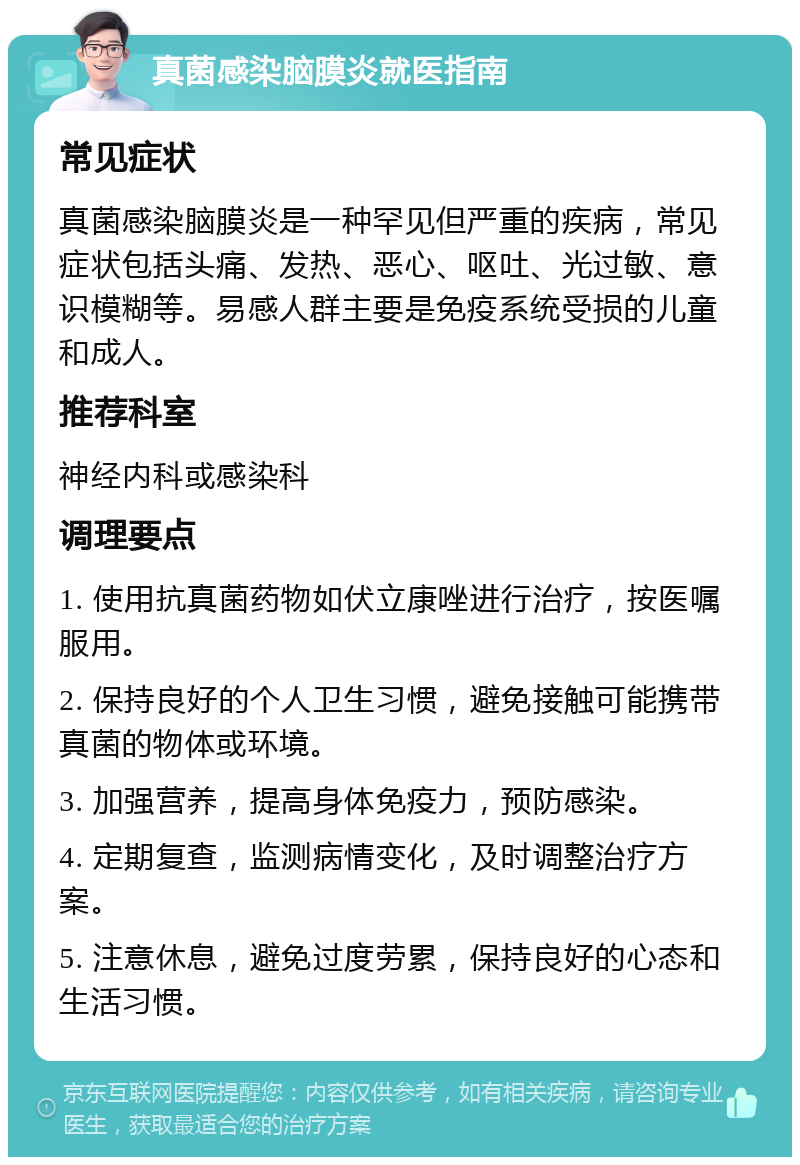 真菌感染脑膜炎就医指南 常见症状 真菌感染脑膜炎是一种罕见但严重的疾病，常见症状包括头痛、发热、恶心、呕吐、光过敏、意识模糊等。易感人群主要是免疫系统受损的儿童和成人。 推荐科室 神经内科或感染科 调理要点 1. 使用抗真菌药物如伏立康唑进行治疗，按医嘱服用。 2. 保持良好的个人卫生习惯，避免接触可能携带真菌的物体或环境。 3. 加强营养，提高身体免疫力，预防感染。 4. 定期复查，监测病情变化，及时调整治疗方案。 5. 注意休息，避免过度劳累，保持良好的心态和生活习惯。