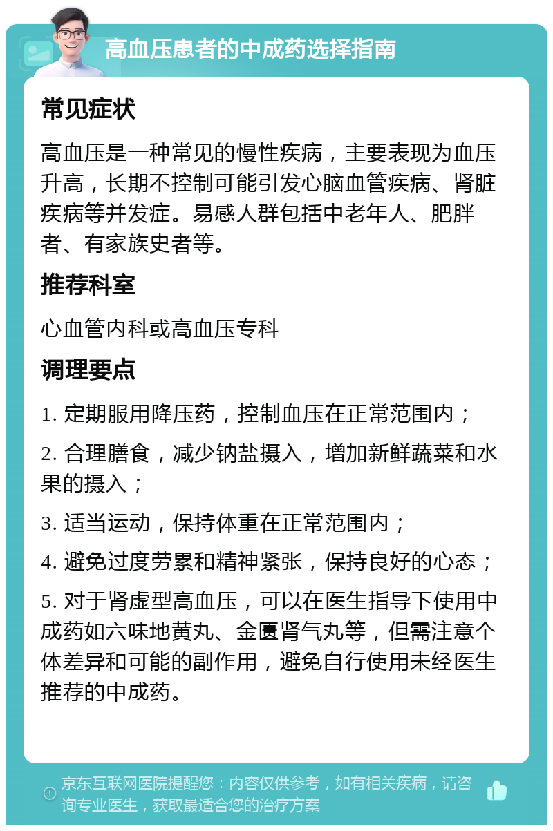 高血压患者的中成药选择指南 常见症状 高血压是一种常见的慢性疾病，主要表现为血压升高，长期不控制可能引发心脑血管疾病、肾脏疾病等并发症。易感人群包括中老年人、肥胖者、有家族史者等。 推荐科室 心血管内科或高血压专科 调理要点 1. 定期服用降压药，控制血压在正常范围内； 2. 合理膳食，减少钠盐摄入，增加新鲜蔬菜和水果的摄入； 3. 适当运动，保持体重在正常范围内； 4. 避免过度劳累和精神紧张，保持良好的心态； 5. 对于肾虚型高血压，可以在医生指导下使用中成药如六味地黄丸、金匮肾气丸等，但需注意个体差异和可能的副作用，避免自行使用未经医生推荐的中成药。