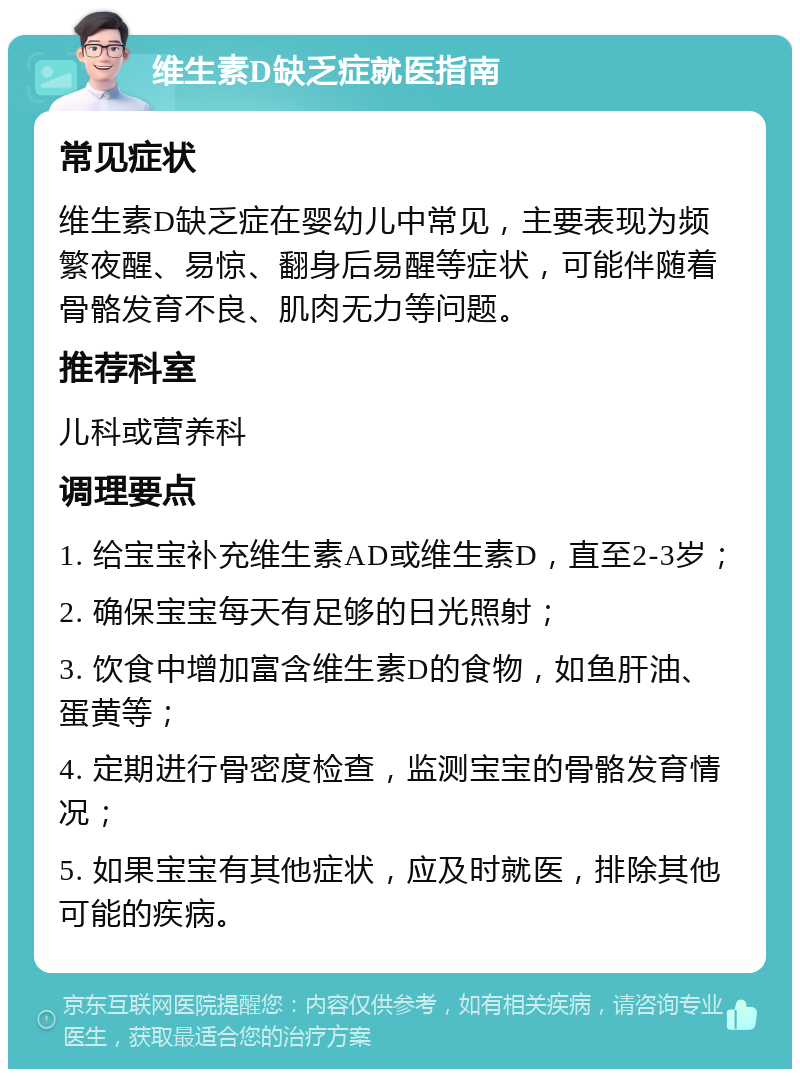 维生素D缺乏症就医指南 常见症状 维生素D缺乏症在婴幼儿中常见，主要表现为频繁夜醒、易惊、翻身后易醒等症状，可能伴随着骨骼发育不良、肌肉无力等问题。 推荐科室 儿科或营养科 调理要点 1. 给宝宝补充维生素AD或维生素D，直至2-3岁； 2. 确保宝宝每天有足够的日光照射； 3. 饮食中增加富含维生素D的食物，如鱼肝油、蛋黄等； 4. 定期进行骨密度检查，监测宝宝的骨骼发育情况； 5. 如果宝宝有其他症状，应及时就医，排除其他可能的疾病。