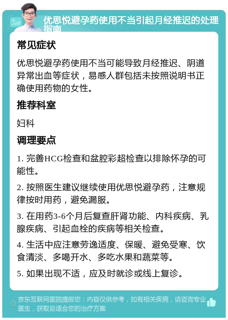 优思悦避孕药使用不当引起月经推迟的处理指南 常见症状 优思悦避孕药使用不当可能导致月经推迟、阴道异常出血等症状，易感人群包括未按照说明书正确使用药物的女性。 推荐科室 妇科 调理要点 1. 完善HCG检查和盆腔彩超检查以排除怀孕的可能性。 2. 按照医生建议继续使用优思悦避孕药，注意规律按时用药，避免漏服。 3. 在用药3-6个月后复查肝肾功能、内科疾病、乳腺疾病、引起血栓的疾病等相关检查。 4. 生活中应注意劳逸适度、保暖、避免受寒、饮食清淡、多喝开水、多吃水果和蔬菜等。 5. 如果出现不适，应及时就诊或线上复诊。