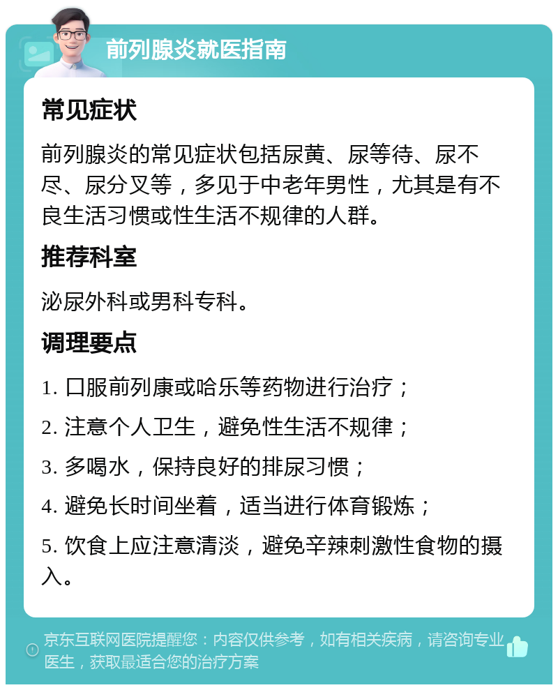 前列腺炎就医指南 常见症状 前列腺炎的常见症状包括尿黄、尿等待、尿不尽、尿分叉等，多见于中老年男性，尤其是有不良生活习惯或性生活不规律的人群。 推荐科室 泌尿外科或男科专科。 调理要点 1. 口服前列康或哈乐等药物进行治疗； 2. 注意个人卫生，避免性生活不规律； 3. 多喝水，保持良好的排尿习惯； 4. 避免长时间坐着，适当进行体育锻炼； 5. 饮食上应注意清淡，避免辛辣刺激性食物的摄入。