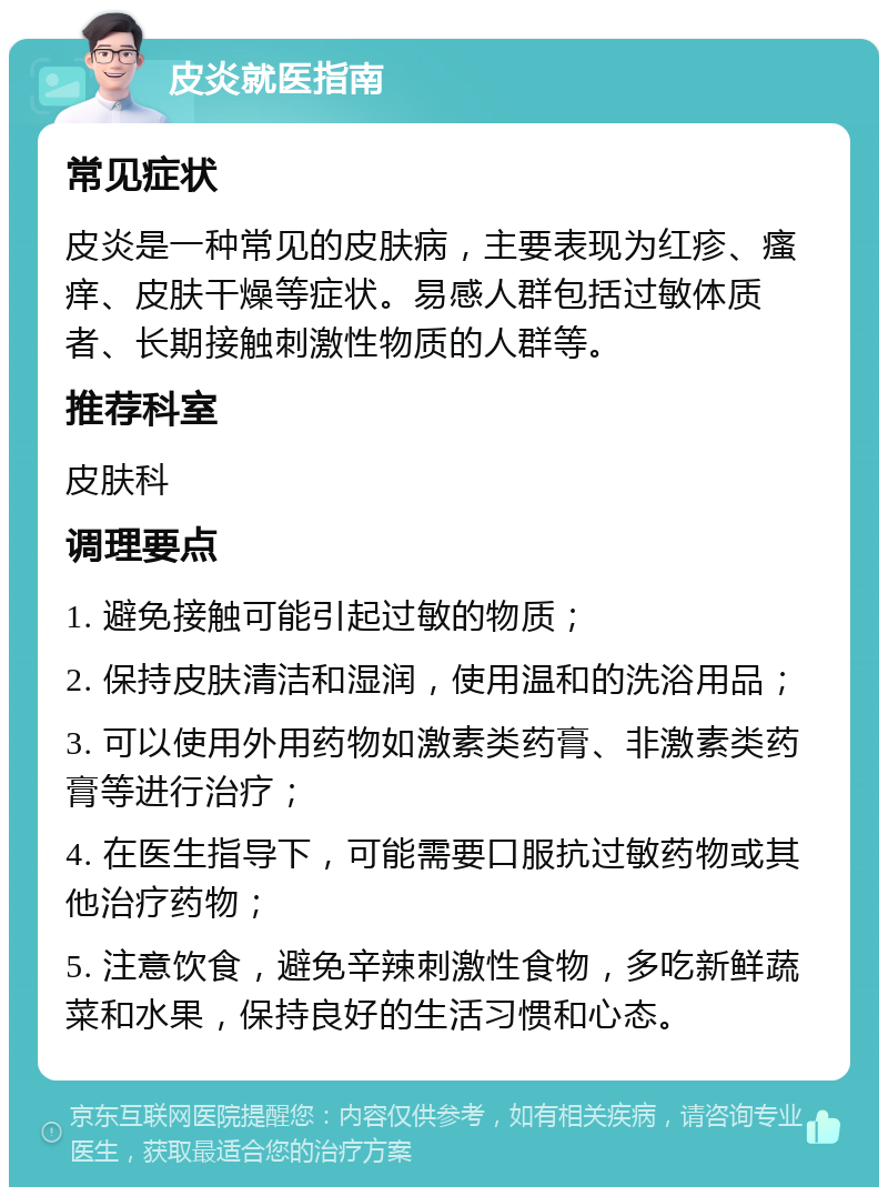 皮炎就医指南 常见症状 皮炎是一种常见的皮肤病，主要表现为红疹、瘙痒、皮肤干燥等症状。易感人群包括过敏体质者、长期接触刺激性物质的人群等。 推荐科室 皮肤科 调理要点 1. 避免接触可能引起过敏的物质； 2. 保持皮肤清洁和湿润，使用温和的洗浴用品； 3. 可以使用外用药物如激素类药膏、非激素类药膏等进行治疗； 4. 在医生指导下，可能需要口服抗过敏药物或其他治疗药物； 5. 注意饮食，避免辛辣刺激性食物，多吃新鲜蔬菜和水果，保持良好的生活习惯和心态。