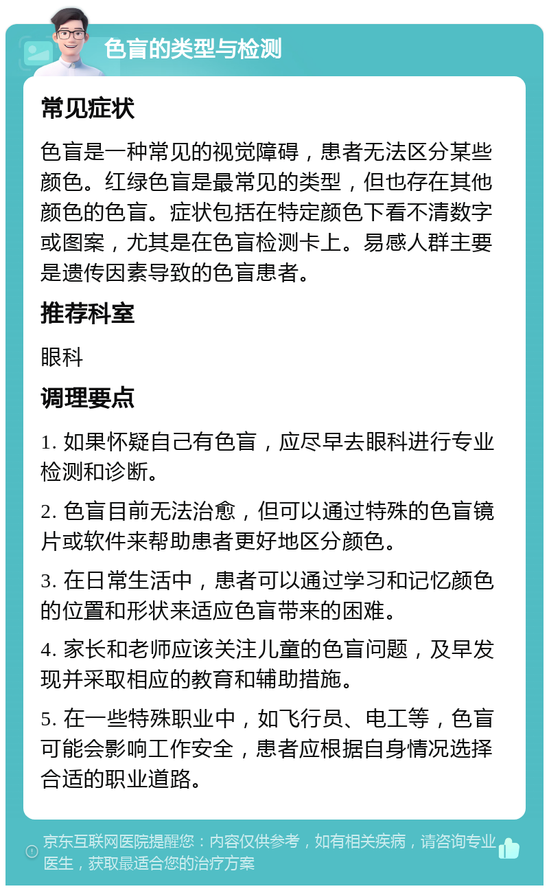 色盲的类型与检测 常见症状 色盲是一种常见的视觉障碍，患者无法区分某些颜色。红绿色盲是最常见的类型，但也存在其他颜色的色盲。症状包括在特定颜色下看不清数字或图案，尤其是在色盲检测卡上。易感人群主要是遗传因素导致的色盲患者。 推荐科室 眼科 调理要点 1. 如果怀疑自己有色盲，应尽早去眼科进行专业检测和诊断。 2. 色盲目前无法治愈，但可以通过特殊的色盲镜片或软件来帮助患者更好地区分颜色。 3. 在日常生活中，患者可以通过学习和记忆颜色的位置和形状来适应色盲带来的困难。 4. 家长和老师应该关注儿童的色盲问题，及早发现并采取相应的教育和辅助措施。 5. 在一些特殊职业中，如飞行员、电工等，色盲可能会影响工作安全，患者应根据自身情况选择合适的职业道路。