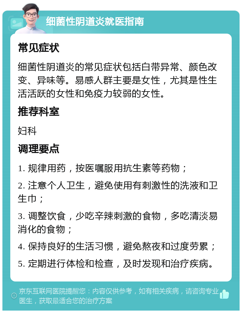 细菌性阴道炎就医指南 常见症状 细菌性阴道炎的常见症状包括白带异常、颜色改变、异味等。易感人群主要是女性，尤其是性生活活跃的女性和免疫力较弱的女性。 推荐科室 妇科 调理要点 1. 规律用药，按医嘱服用抗生素等药物； 2. 注意个人卫生，避免使用有刺激性的洗液和卫生巾； 3. 调整饮食，少吃辛辣刺激的食物，多吃清淡易消化的食物； 4. 保持良好的生活习惯，避免熬夜和过度劳累； 5. 定期进行体检和检查，及时发现和治疗疾病。