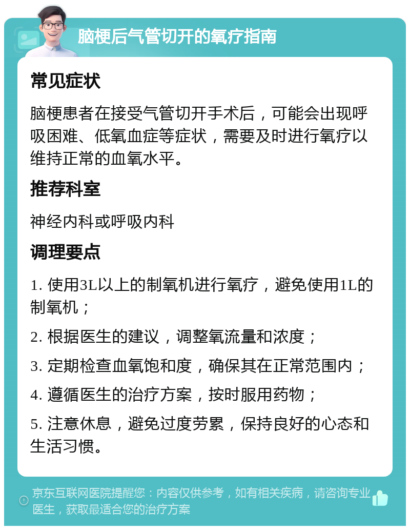 脑梗后气管切开的氧疗指南 常见症状 脑梗患者在接受气管切开手术后，可能会出现呼吸困难、低氧血症等症状，需要及时进行氧疗以维持正常的血氧水平。 推荐科室 神经内科或呼吸内科 调理要点 1. 使用3L以上的制氧机进行氧疗，避免使用1L的制氧机； 2. 根据医生的建议，调整氧流量和浓度； 3. 定期检查血氧饱和度，确保其在正常范围内； 4. 遵循医生的治疗方案，按时服用药物； 5. 注意休息，避免过度劳累，保持良好的心态和生活习惯。