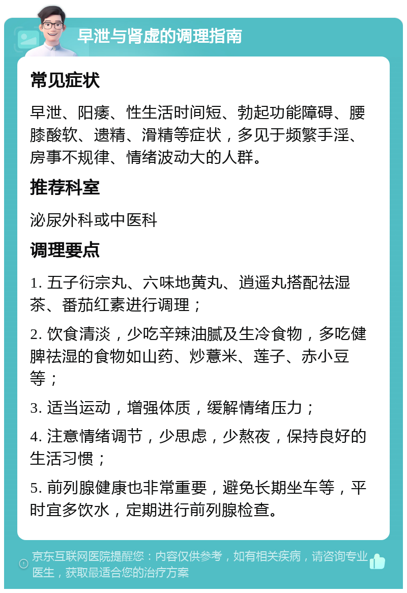 早泄与肾虚的调理指南 常见症状 早泄、阳痿、性生活时间短、勃起功能障碍、腰膝酸软、遗精、滑精等症状，多见于频繁手淫、房事不规律、情绪波动大的人群。 推荐科室 泌尿外科或中医科 调理要点 1. 五子衍宗丸、六味地黄丸、逍遥丸搭配祛湿茶、番茄红素进行调理； 2. 饮食清淡，少吃辛辣油腻及生冷食物，多吃健脾祛湿的食物如山药、炒薏米、莲子、赤小豆等； 3. 适当运动，增强体质，缓解情绪压力； 4. 注意情绪调节，少思虑，少熬夜，保持良好的生活习惯； 5. 前列腺健康也非常重要，避免长期坐车等，平时宜多饮水，定期进行前列腺检查。