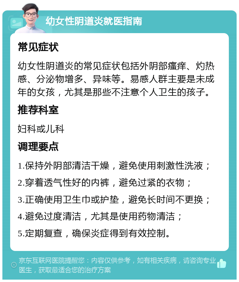 幼女性阴道炎就医指南 常见症状 幼女性阴道炎的常见症状包括外阴部瘙痒、灼热感、分泌物增多、异味等。易感人群主要是未成年的女孩，尤其是那些不注意个人卫生的孩子。 推荐科室 妇科或儿科 调理要点 1.保持外阴部清洁干燥，避免使用刺激性洗液； 2.穿着透气性好的内裤，避免过紧的衣物； 3.正确使用卫生巾或护垫，避免长时间不更换； 4.避免过度清洁，尤其是使用药物清洁； 5.定期复查，确保炎症得到有效控制。