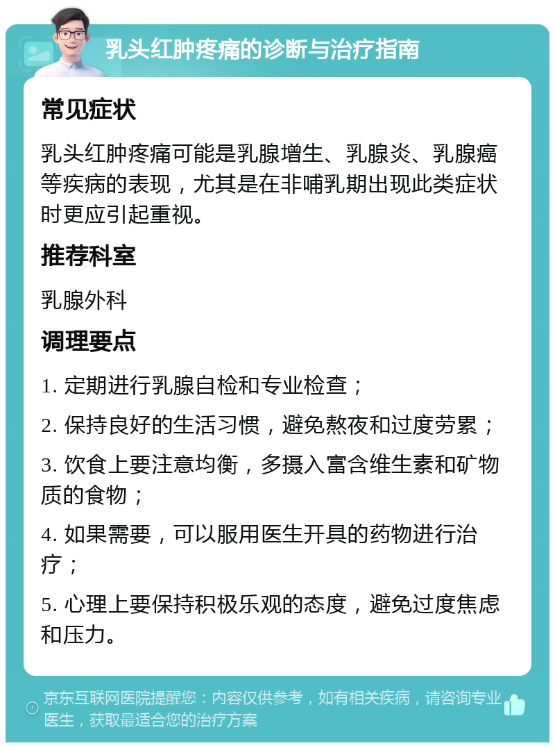 乳头红肿疼痛的诊断与治疗指南 常见症状 乳头红肿疼痛可能是乳腺增生、乳腺炎、乳腺癌等疾病的表现，尤其是在非哺乳期出现此类症状时更应引起重视。 推荐科室 乳腺外科 调理要点 1. 定期进行乳腺自检和专业检查； 2. 保持良好的生活习惯，避免熬夜和过度劳累； 3. 饮食上要注意均衡，多摄入富含维生素和矿物质的食物； 4. 如果需要，可以服用医生开具的药物进行治疗； 5. 心理上要保持积极乐观的态度，避免过度焦虑和压力。