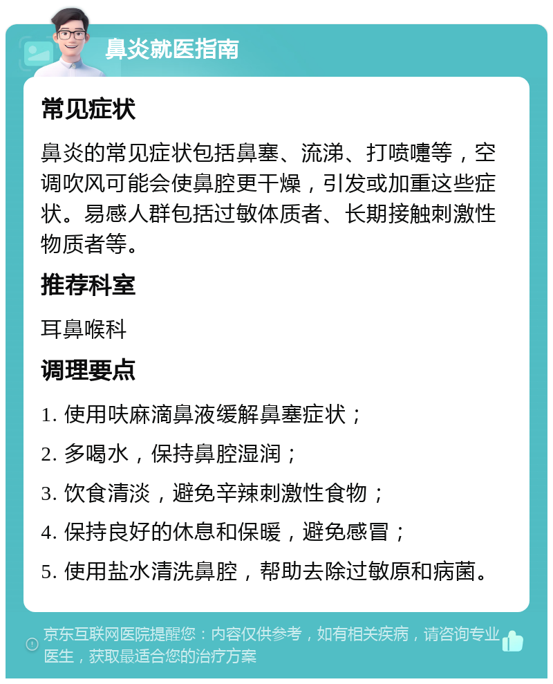 鼻炎就医指南 常见症状 鼻炎的常见症状包括鼻塞、流涕、打喷嚏等，空调吹风可能会使鼻腔更干燥，引发或加重这些症状。易感人群包括过敏体质者、长期接触刺激性物质者等。 推荐科室 耳鼻喉科 调理要点 1. 使用呋麻滴鼻液缓解鼻塞症状； 2. 多喝水，保持鼻腔湿润； 3. 饮食清淡，避免辛辣刺激性食物； 4. 保持良好的休息和保暖，避免感冒； 5. 使用盐水清洗鼻腔，帮助去除过敏原和病菌。