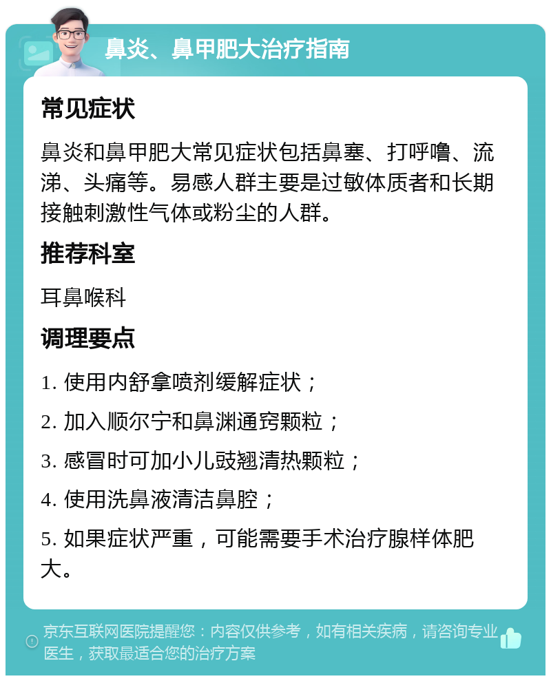 鼻炎、鼻甲肥大治疗指南 常见症状 鼻炎和鼻甲肥大常见症状包括鼻塞、打呼噜、流涕、头痛等。易感人群主要是过敏体质者和长期接触刺激性气体或粉尘的人群。 推荐科室 耳鼻喉科 调理要点 1. 使用内舒拿喷剂缓解症状； 2. 加入顺尔宁和鼻渊通窍颗粒； 3. 感冒时可加小儿豉翘清热颗粒； 4. 使用洗鼻液清洁鼻腔； 5. 如果症状严重，可能需要手术治疗腺样体肥大。